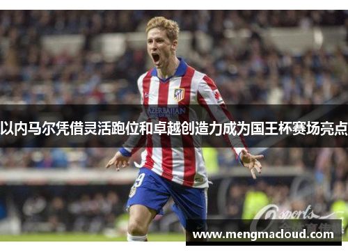 以内马尔凭借灵活跑位和卓越创造力成为国王杯赛场亮点