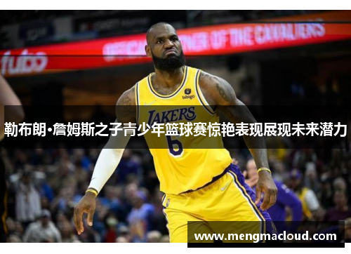 勒布朗·詹姆斯之子青少年篮球赛惊艳表现展现未来潜力