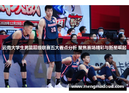 云南大学生男篮超级联赛五大看点分析 聚焦赛场精彩与新星崛起