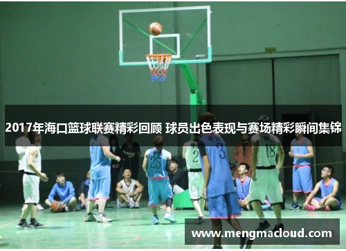2017年海口篮球联赛精彩回顾 球员出色表现与赛场精彩瞬间集锦