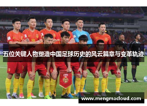 五位关键人物塑造中国足球历史的风云篇章与变革轨迹