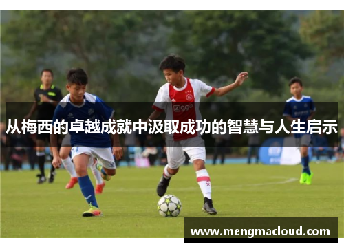 从梅西的卓越成就中汲取成功的智慧与人生启示