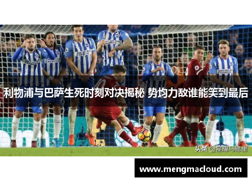 利物浦与巴萨生死时刻对决揭秘 势均力敌谁能笑到最后