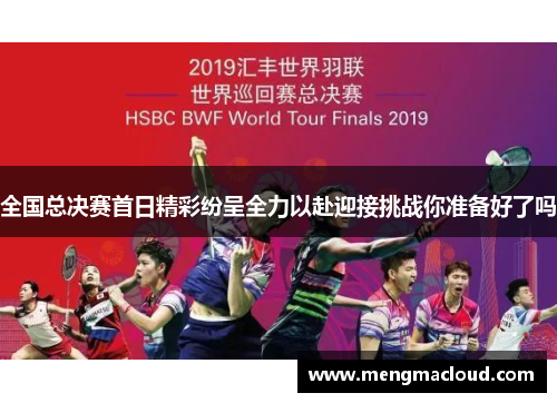 全国总决赛首日精彩纷呈全力以赴迎接挑战你准备好了吗