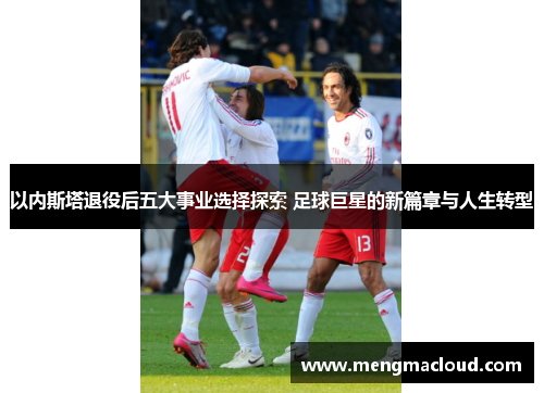 以内斯塔退役后五大事业选择探索 足球巨星的新篇章与人生转型