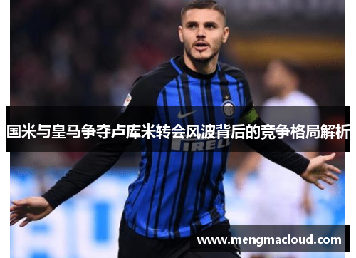 国米与皇马争夺卢库米转会风波背后的竞争格局解析