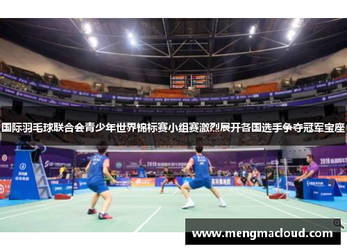 国际羽毛球联合会青少年世界锦标赛小组赛激烈展开各国选手争夺冠军宝座