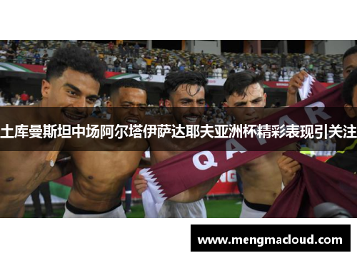 土库曼斯坦中场阿尔塔伊萨达耶夫亚洲杯精彩表现引关注