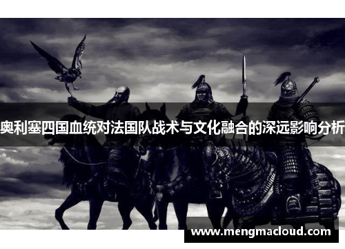 奥利塞四国血统对法国队战术与文化融合的深远影响分析