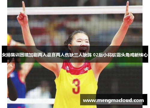 女排集训困境加剧两人退赛两人伤缺三人缺阵 02后小将崭露头角成新核心